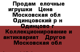 Продам  елочные игрушки › Цена ­ 500 - Московская обл., Одинцовский р-н, Одинцово г. Коллекционирование и антиквариат » Другое   . Московская обл.